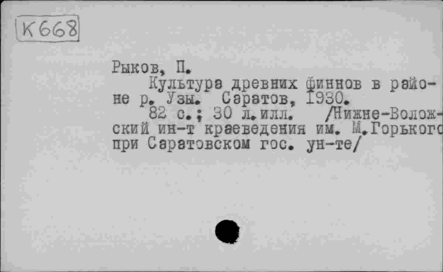 ﻿lKG(82,
Рыков, П.
Культура древних финнов в районе р. Узы. Саратов, 1930.
82 с.; 30 л.илл. /Нижне-Волож' ский ин-т краеведения им. М.Горъког при Саратовском гос. ун-те/